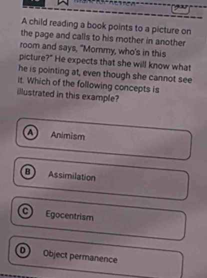 A child reading a book points to a picture on
the page and calls to his mother in another
room and says, “Mommy, who's in this
picture?" He expects that she will know what
he is pointing at, even though she cannot see
it. Which of the following concepts is
illustrated in this example?
A Animism
B Assimilation
a Egocentrism
D Object permanence