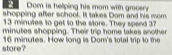 Dom is helping his mom with grocery 
shopping after school. It takes Dom and his mom
13 minutes to get to the store. They spend 37
minutes shopping. Their trip home takes another
16 minutes. How long is Dom's total trip to the 
store?