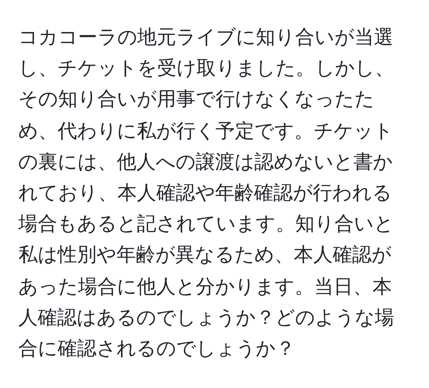 コカコーラの地元ライブに知り合いが当選し、チケットを受け取りました。しかし、その知り合いが用事で行けなくなったため、代わりに私が行く予定です。チケットの裏には、他人への譲渡は認めないと書かれており、本人確認や年齢確認が行われる場合もあると記されています。知り合いと私は性別や年齢が異なるため、本人確認があった場合に他人と分かります。当日、本人確認はあるのでしょうか？どのような場合に確認されるのでしょうか？