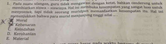 Pada suatu ulangan, guru tidak mengawasi dengan ketat, bahkan cenderung untuk
membiarkan siswa - siswinya. Hal ini membuka kesempatan yang sangat luas untuk
menyontek, tapi tidak seorang muridpun memanfaatkan kesempatan itu. Hal ini
menunjukkan bahwa para murid menjunjung tinggi nilai ... .
X X Moral
B* Kebenaran
C. Keindahan
D. Kerohanian
E. Material
s na da wa k tu b e r t a m