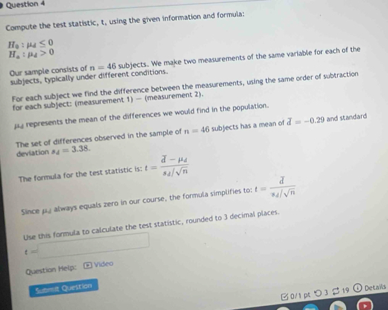 Compute the test statistic, t, using the given information and formula:
H_0:mu _d≤ 0
H_a:mu _d>0
Our sample consists of n=46 subjects. We make two measurements of the same variable for each of the 
subjects, typically under different conditions. 
For each subject we find the difference between the measurements, using the same order of subtraction 
for each subject: (measurement 1) — (measurement 2). 
represents the mean of the differences we would find in the population. 
The set of differences observed in the sample of n=46 subjects has a mean of overline d=-0.29 and standard 
deviation s_4=3.38. 
The formula for the test statistic is: t=frac vector d-mu _ds_d/sqrt(n)
Since mu _d always equals zero in our course, the formula simplifies to: t=frac overline ds_d/sqrt(n)
t=□ Use this formula to calculate the test statistic, rounded to 3 decimal places. 
Question Help: Vídeo 
Submit Question 
B 0/1 pt つ 3 $ 19 ⓘ Details