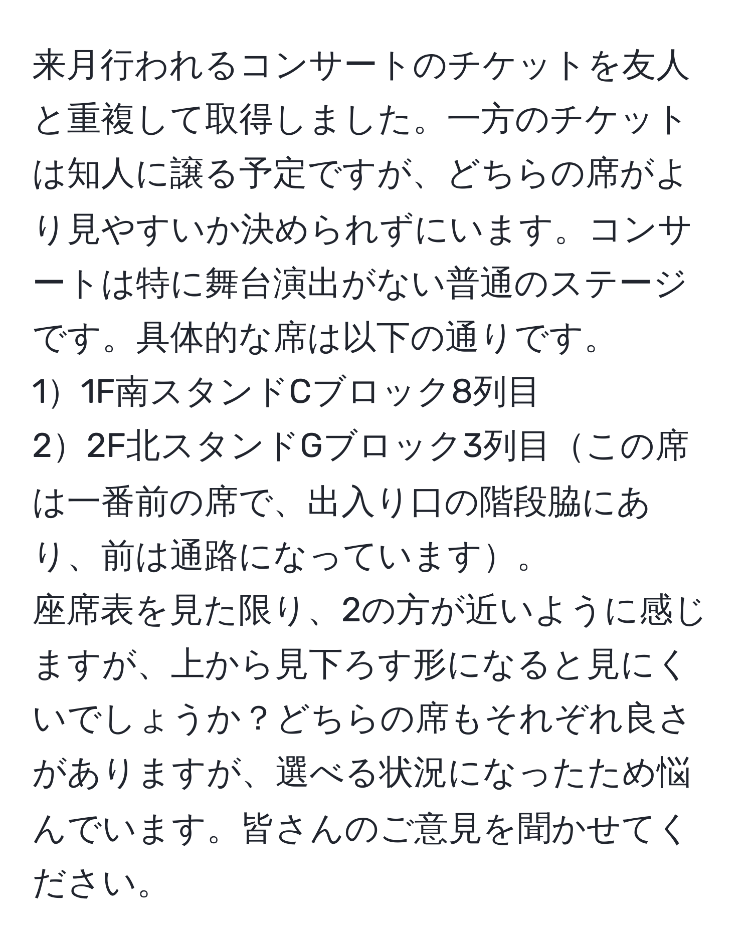 来月行われるコンサートのチケットを友人と重複して取得しました。一方のチケットは知人に譲る予定ですが、どちらの席がより見やすいか決められずにいます。コンサートは特に舞台演出がない普通のステージです。具体的な席は以下の通りです。  
11F南スタンドCブロック8列目  
22F北スタンドGブロック3列目この席は一番前の席で、出入り口の階段脇にあり、前は通路になっています。  
座席表を見た限り、2の方が近いように感じますが、上から見下ろす形になると見にくいでしょうか？どちらの席もそれぞれ良さがありますが、選べる状況になったため悩んでいます。皆さんのご意見を聞かせてください。