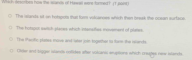 Which describes how the islands of Hawaii were formed? (1 point)
The islands sit on hotspots that form volcanoes which then break the ocean surface.
The hotspot switch places which intensifies movement of plates.
The Pacific plates move and later join together to form the islands.
Older and bigger islands collides after volcanic eruptions which creates new islands.