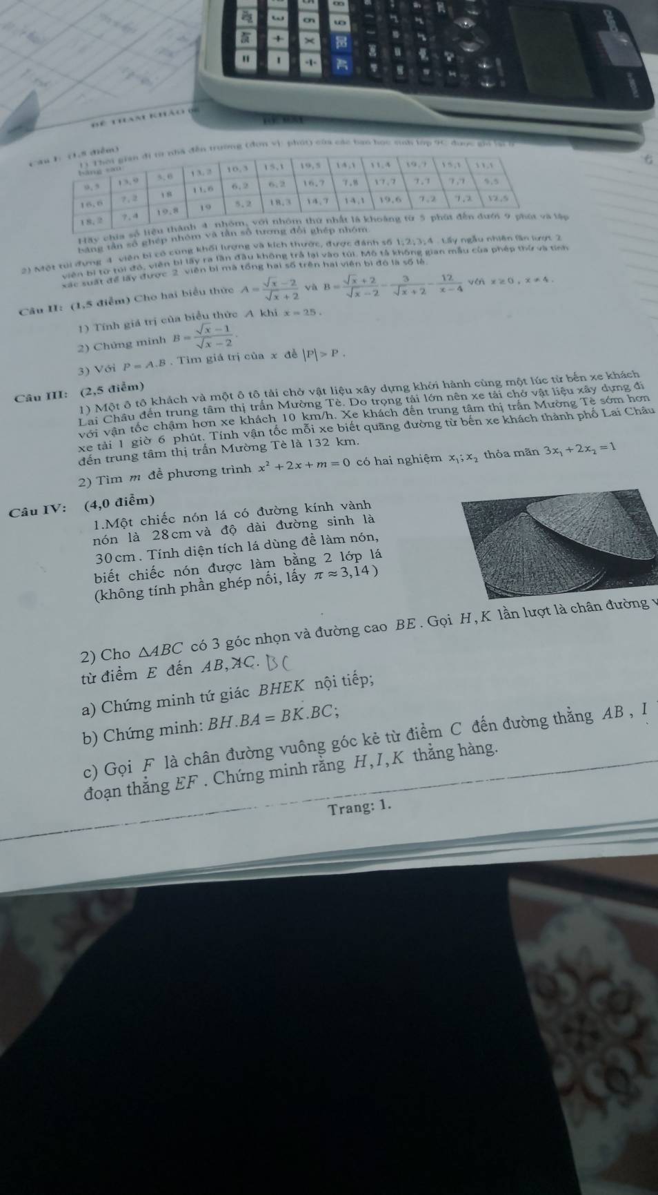 a ω cn w
+
" -1- 
Bê than khảo  (
    
ờng (đơn vi: phốt) của các bạn học snh lập 9C được gi lạc 
Hay chia sốập
bằng tân số ghép nhóm và 
2) Một tui đưng 4 viên bị có cùng khối lượng và kích thước, được đánh số 1;2;3,4 . Lấy ngẫu nhiên lần kợt 2
viên bị từ tới đó, viên bì lấy ra lần đầu không trả lại vào túi. Mô tả không gian mẫu của phép thứ va tính
xấc suất để lấy được 2 viên bị mã tổng hai số trên hai viên bì đó là số là
Câu II: (1,5 điểm) Cho hai biểu thức A= (sqrt(x)-2)/sqrt(x)+2  √ù B= (sqrt(x)+2)/sqrt(x)-2 - 3/sqrt(x)+2 - 12/x-4  vén x≥ 0,x!= 4.
1) Tính giá trị của biểu thức A khi x=25.
2) Chứng minh B= (sqrt(x)-1)/sqrt(x)-2 .
3) Với P=A.B : . Tim giá trị của x đề |P|>P.
Câu II: (2,5 điểm) 1) Một ô tô khách và một ô tô tải chở vật liệu xây dựng khởi hành cùng một lúc từ bến xe khách
Lai Châu đến trung tâm thị trấn Mường Tè. Do trọng tải lớn nên xe tải chở vật liệu xây dựng đi
với vận tốc chậm hơn xe khách 10 km/h. Xe khách đến trung tâm thị trấn Mường Tề sớm hơn
Xe tải 1 giờ 6 phút. Tính vận tốc mỗi xe biết quãng dường từ bến xe khách thành phố Lai Châu
đến trung tâm thị trấn Mường Tè là 132 km.
2) Tìm m để phương trình x^2+2x+m=0 có hai nghiệm x_1;x thỏa mãn 3x_1+2x_2=1
Câu IV: (4,0 điểm)
1.Một chiếc nón lá có đường kính vành
nón là 28 cm và độ dài đường sinh là
30cm. Tính diện tích lá dùng đề làm nón,
biết chiếc nón được làm bằng 2 lớp lá
(không tính phần ghép nối, lấy π approx 3,14)
2) Cho △ ABC có 3 góc nhọn và đường cao BE . Gọi H,K lần lượt là chân đường v
từ điểm E đến AB, AC.
a) Chứng minh tứ giác BHEK nội tiếp;
b) Chứng minh: BH . BA=BK.BC;
c) Gọi F là chân đường vuông góc kẻ từ điểm C đến đường thẳng AB , I
đoạn thẳng EF . Chứng minh rằng H,I,K thằng hàng.
Trang: 1.