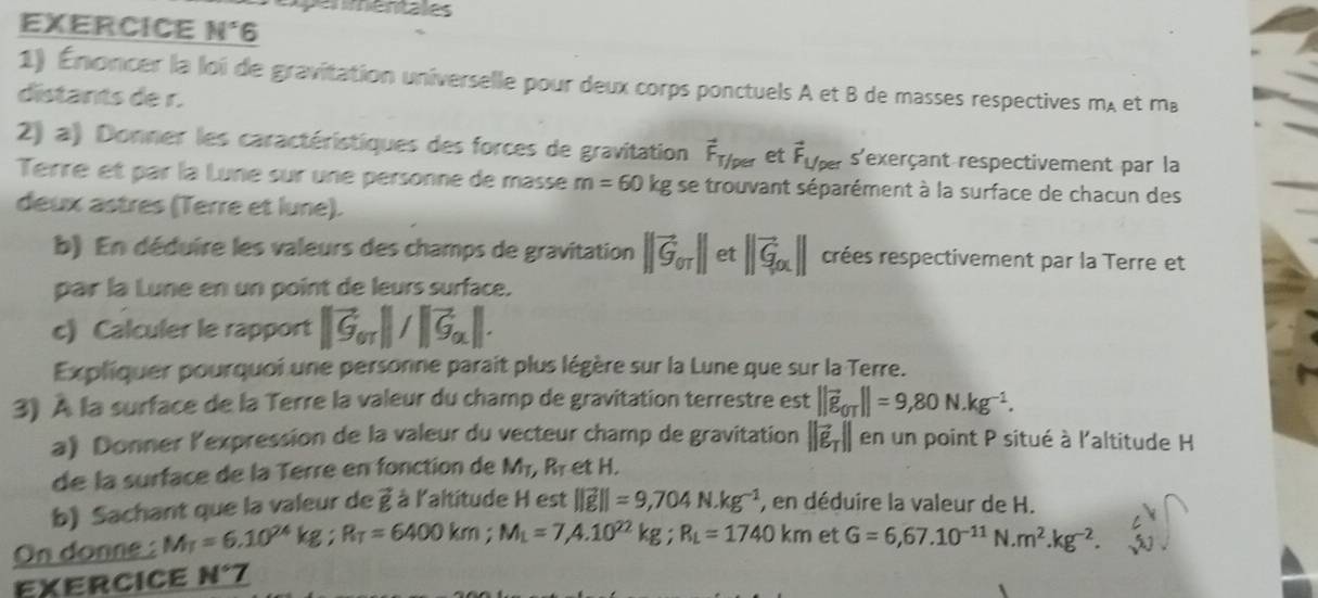 epenmentales
EXERCICE N°6
1) Énoncer la loi de gravitation universelle pour deux corps ponctuels A et B de masses respectives m_A et m⊥
distants de r.
2) a) Donner les caractéristiques des forces de gravitation vector F_T/per et vector F_Uper s'exerçant respectivement par la
Terre et par la Lune sur une personne de masse m=60kg se trouvant séparément à la surface de chacun des
deux astres (Terre et lune).
b) En déduire les valeurs des champs de gravitation ||vector G_or||et||vector G_ox|| crées respectivement par la Terre et
par la Lune en un point de leurs surface.
c) Calculer le rapport ||vector G_or||/|vector G_a||.
Expliquer pourquoi une personne parait plus légère sur la Lune que sur la Terre.
3) À la surface de la Terre la valeur du champ de gravitation terrestre est ||vector g_OT||=9,80N.kg^(-1).
a) Donner lexpression de la valeur du vecteur champ de gravitation ||vector e_T|| en un point P situé à l'altitude H
de la surface de la Terré en fonction de M_T,R_T et H.
b) Sachant que la valeur de vector p à à l'altitude H est ||vector g||=9,704N· kg^(-1) , en déduire la valeur de H.
On donne : M_T=6.10^(24)kg;R_T=6400km;M_L=7,4.10^(22)kg;R_L=1740km et G=6,67.10^(-11) N.m^2.kg^(-2).
EXERCICE N°7