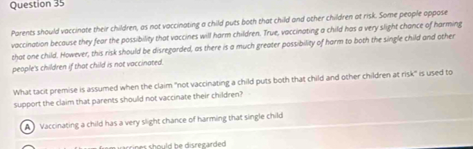 Parents should vaccinate their children, as not vaccinating a child puts both that child and other children at risk. Some people oppose
vaccination because they fear the possibility that vaccines will harm children. True, vaccinating a child has a very slight chance of harming
that one child. However, this risk should be disregarded, as there is a much greater possibility of harm to both the single child and other
people's children if that child is not vaccinated.
What tacit premise is assumed when the claim "not vaccinating a child puts both that child and other children at risk" is used to
support the claim that parents should not vaccinate their children?
A Vaccinating a child has a very slight chance of harming that single child
arrines should be disregarded.