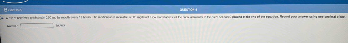 Calculator QUESTION 4 
A client receives cephalexin 250 mg by mouth every 12 hours. The medication is available in 500 mg/tablet. How many tablets will the nurse administer to the client per dose? (Round at the end of the equation. Record your answer using one decimal place. 
Answer □ tablets