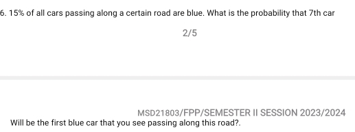 15% of all cars passing along a certain road are blue. What is the probability that 7th car 
2/5 
MSD21803/FPP/SEMESTER II SESSION 2023/2024 
Will be the first blue car that you see passing along this road?