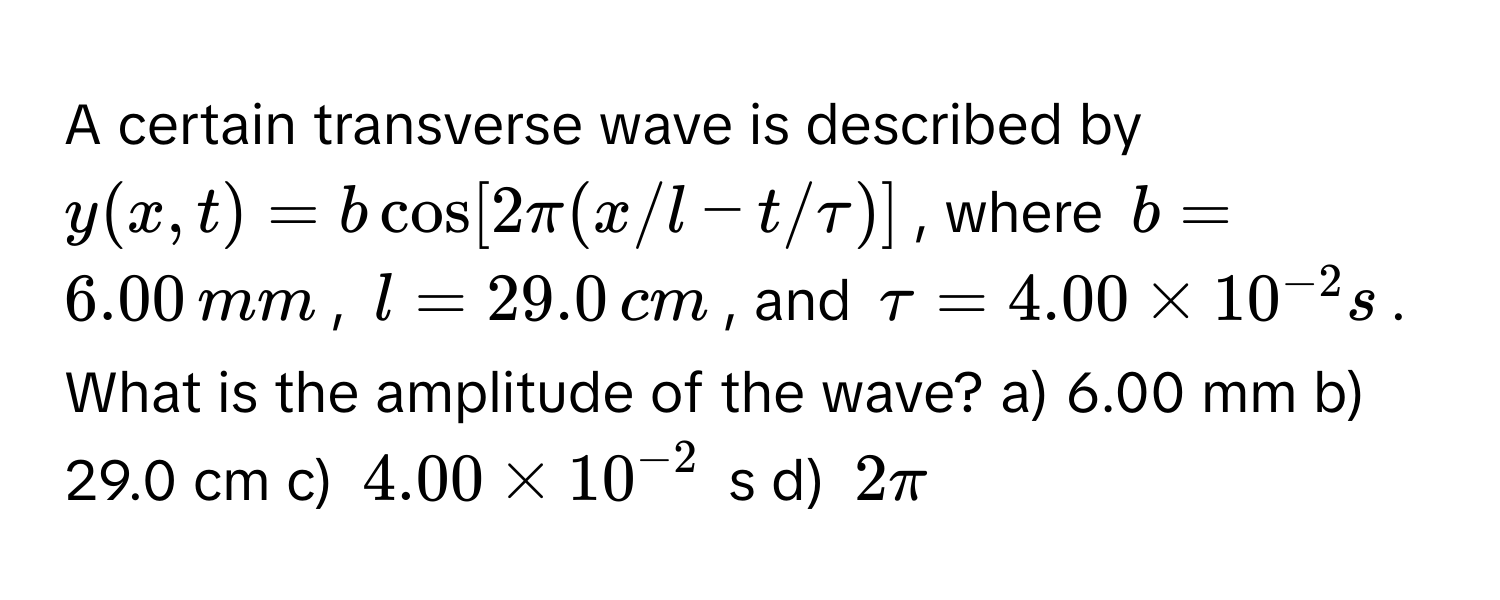 A certain transverse wave is described by $y(x,t) = b cos[2π(x/l - t/tau)]$, where $b = 6.00 , mm$, $l = 29.0 , cm$, and $tau = 4.00 * 10^(-2) s$. What is the amplitude of the wave?  a) 6.00 mm b) 29.0 cm c) $4.00 * 10^(-2)$ s d) $2π$