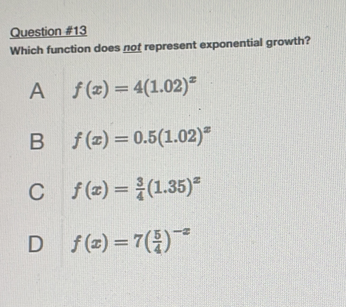 Which function does not represent exponential growth?
A f(x)=4(1.02)^x
B f(x)=0.5(1.02)^x
C f(x)= 3/4 (1.35)^x
D f(x)=7( 5/4 )^-x