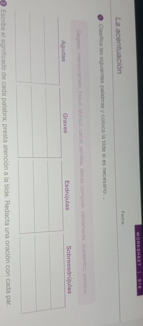 WORKSHEET S18 
La acentuación Fecha: 
Clasifica las siguientes palabras y coloca la tilde si es necesario. . 
Cargado, memoricemelo, bisturi, afonico, carcel, semillas, detras, compost, calidamente, academico, parroco. 
② Escribe el significado de cada palabra; presta atención a la tilde. Redacta una oración con cada par.