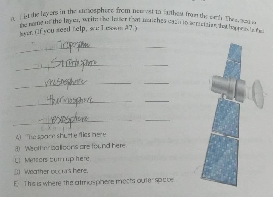 List the layers in the atmosphere from nearest to farthest from the earth. Then, next to
the name of the layer, write the letter that matches each to something that happens in that
layer. (If you need help, see Lesson #7.)
_
_
_
_
__
_
_
_
_
A) The space shuttle flies here.
B) Weather balloons are found here.
C) Meteors burn up here.
D) Weather occurs here.
E) This is where the atmosphere meets outer space.