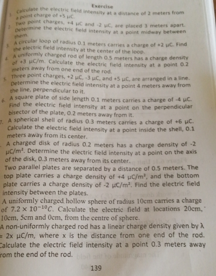 Exercise 
Calculate the electric field intensity as a distance of 2 meters from 
a point charge of +5 μC. 
2 Two point charges, +4 μC and -2 μC, are placed 3 meters apart. 
Determine the electric field intensity at a point midway between 
them. 
1 A circular loop of radius 0.1 meters carries a charge of +2 μC. Find 
the electric field intensity at the center of the loop. 
A A uniformly charged rod of length 0.5 meters has a charge density 
of +3 μC/m. Calculate the electric field intensity at a point 0.2
meters away from one end of the rod. 
Three point charges, +2 μC, -3 μC, and +5 μC, are arranged in a line. 
Determine the electric field intensity at a point 4 meters away from 
the line, perpendicular to it. 
A square plate of side length 0.1 meters carries a charge of -4 μC. 
Find the electric field intensity at a point on the perpendicular 
bisector of the plate, 0.2 meters away from it. 
. A spherical shell of radius 0.3 meters carries a charge of +6 μC. 
Calculate the electric field intensity at a point inside the shell, 0.1
meters away from its center. 
A charged disk of radius 0.2 meters has a charge density of -2
mu C/m^2. Determine the electric field intensity at a point on the axis 
of the disk, 0.3 meters away from its center. 
Two parallel plates are separated by a distance of 0.5 meters. The 
top plate carries a charge density of +4mu C/m^2 , and the bottom 
plate carries a charge density of -2mu C/m^2. Find the electric field 
intensity between the plates. 
A uniformly charged hollow sphere of radius 10cm carries a charge 
of 7.2* 10^(-10)C. Calculate the electric field at locations 20cm,
10cm, 5cm and 0cm, from the centre of sphere. 
A non-uniformly charged rod has a linear charge density given by λ
=2x μC/m, where x is the distance from one end of the rod. 
Calculate the electric field intensity at a point 0.3 meters away 
rom the end of the rod.
139