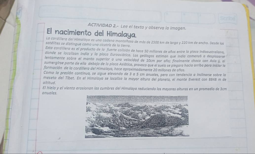 ACTIVIDAD 2.- Lee el texto y observa la imagen. 
El nacimiento del Himalaya. 
La cordillera del Himalaya es una cadena montañosa de más de 2500 km de largo y 220 km de ancho. Desde los 
satélites se distingue como una cicatriz de la tierra. 
Esta cordillera es el producto de la fuerte colisión de hace 50 millones de años entre la placa indoaustraliana, 
donde se localizan India y la placa Euroasiática. Los geólogos estiman que India comenzó a desplazarse 
lentamente sobre el manto superior a una velocidad de 10cm por año; finalmente choco con Asia y, al 
sumergirse parte de ella debajo de la placa Asiática, provoco que el suelo se plegara hacia arriba para iniciar la 
formación de la cordillera del Himalaya, hace aproximadamente 20 millones de años. 
Como la presión continua, se sigue elevando de 3 a 5 cm anuales, pero con tendencia a inclinarse sobre la 
meseta del Tíbet. En el Himalaya se localiza la mayor altura del planeta, el monte Everest con 8848 m de 
altitud. 
El hielo y el viento erosionan las cumbres del Himalaya reduciendo las mayores alturas en un promedio de 3cm
anuales.