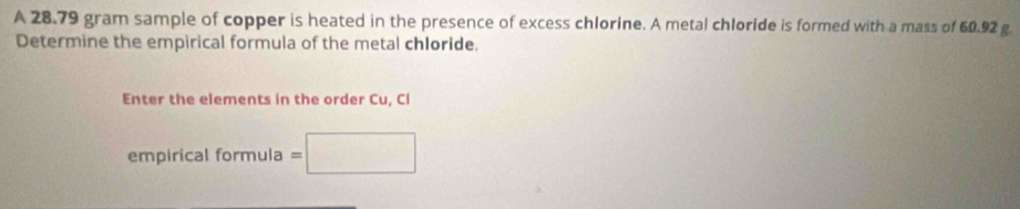 A 28.79 gram sample of copper is heated in the presence of excess chlorine. A metal chloride is formed with a mass of 60.92 g
Determine the empirical formula of the metal chloride. 
Enter the elements in the order Cu, Cl 
empirical formula