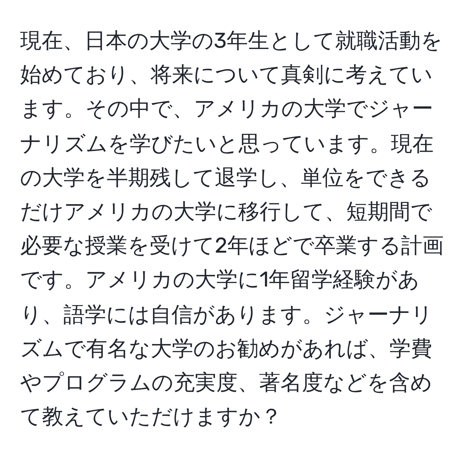 現在、日本の大学の3年生として就職活動を始めており、将来について真剣に考えています。その中で、アメリカの大学でジャーナリズムを学びたいと思っています。現在の大学を半期残して退学し、単位をできるだけアメリカの大学に移行して、短期間で必要な授業を受けて2年ほどで卒業する計画です。アメリカの大学に1年留学経験があり、語学には自信があります。ジャーナリズムで有名な大学のお勧めがあれば、学費やプログラムの充実度、著名度などを含めて教えていただけますか？