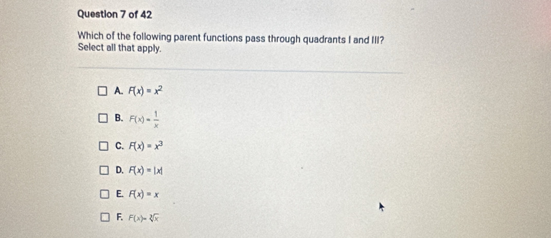 Which of the following parent functions pass through quadrants I and III?
Select all that apply.
A. F(x)=x^2
B. F(x)= 1/x 
C. F(x)=x^3
D. F(x)=|x|
E. F(x)=x
F F(x)=sqrt[3](x)