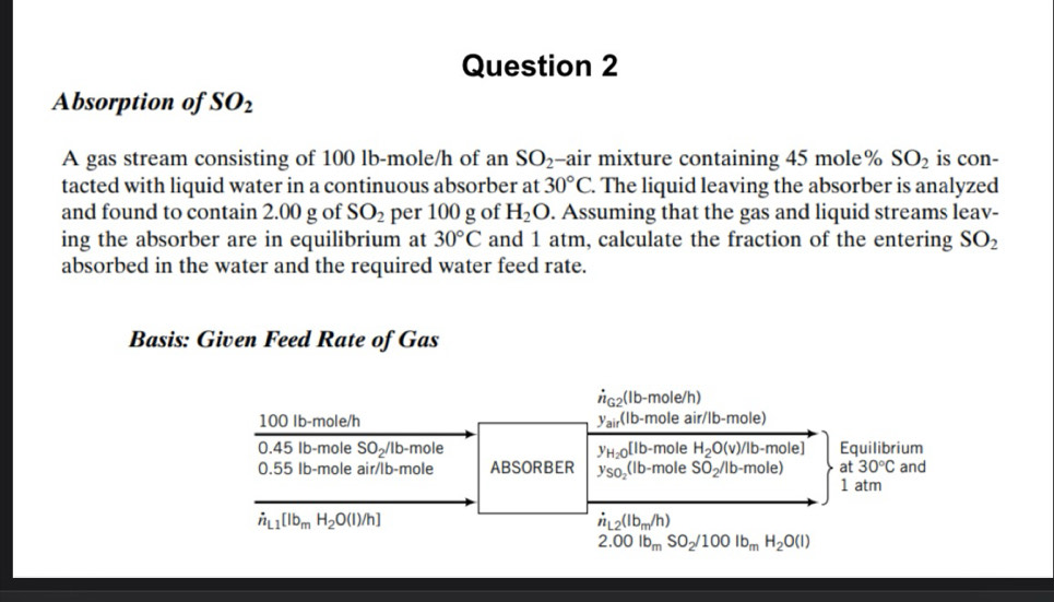 Absorption of SO_2
A gas stream consisting of 100 lb-mole/h of an SO_2 -air mixture containing 45 mole% SO_2 is con- 
tacted with liquid water in a continuous absorber at 30°C. . The liquid leaving the absorber is analyzed 
and found to contain 2.00 g of SO_2 per 100 g of H_2O. Assuming that the gas and liquid streams leav- 
ing the absorber are in equilibrium at 30°C and 1 atm, calculate the fraction of the entering SO_2
absorbed in the water and the required water feed rate. 
Basis: Given Feed Rate of Gas
dot n_G2(lb-mole/h)
100 Ib-mole/h y_air(lb-moleair/lb-mole)
045 Ib-mole SO_2/ Ib -mole y_H_2O[lb-mole H_2O(v)/lb-mole] Equilibrium 
at 30°C
0.55 Ib-mole air/lb-mole ABSORBER y_SO_2(lb-mole SO_2/lb-mole) 1 atm and
dot n_L1[Ib_mH_2O(l)/h]
dot n_L2(lb_m/h)
2.00lb_mSO_2/100lb_mH_2O(l)