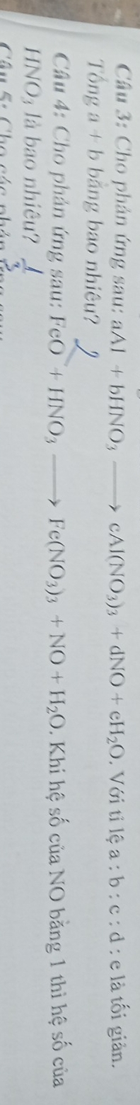 Cho phản ứng sau: aAl+bHNO_3to cAl(NO_3)_3+dNO+eH_2O. Với tỉ lệ a:b:c : d : e là tối giản. 
Tổng a + b bằng bao nhiêu? 
Câu 4: Cho phản ứng sau: FeO+HNO_3to Fe(NO_3)_3+NO+H_2O. Khi hệ số của NO bằng 1 thì hệ số của
HNO₃ là bao nhiệu? 
Câu 5: Cho các nháu  1/3 