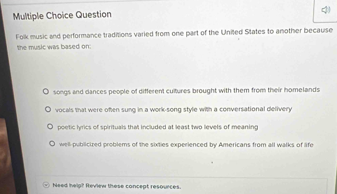 Question
Folk music and performance traditions varied from one part of the United States to another because
the music was based on:
songs and dances people of different cultures brought with them from their homelands
vocals that were often sung in a work-song style with a conversational delivery
poetic lyrics of spirituals that included at least two levels of meaning
well-publicized problems of the sixties experienced by Americans from all walks of life
Need help? Review these concept resources.