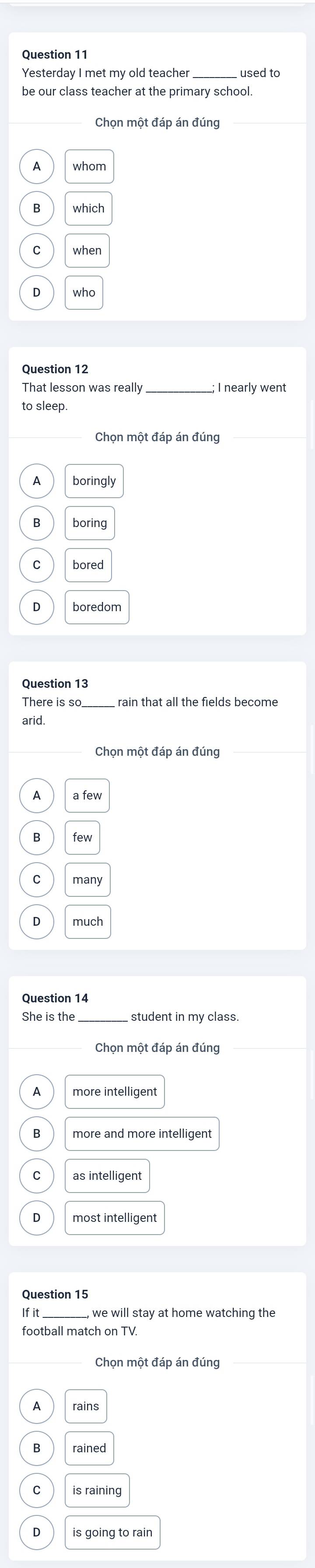 Yesterday I met my old teacher used to
be our class teacher at the primary school.
Chọn một đáp án đúng
A
when
who
Question 12
_
to sleep.
Chon một đáp án đúng
boringly
boring
Question 13
There is so rain that all the fields become
arid.
Chọn một đáp án đúng
A
B
C
Question 14
_
student in my class.
more intelligent
more and more intelligent
as intelligent
most intelligent
Ifit we will stay at home watching the
football match on TV
Chọn một đáp án đúng
A rains
is raining
D is going to rain