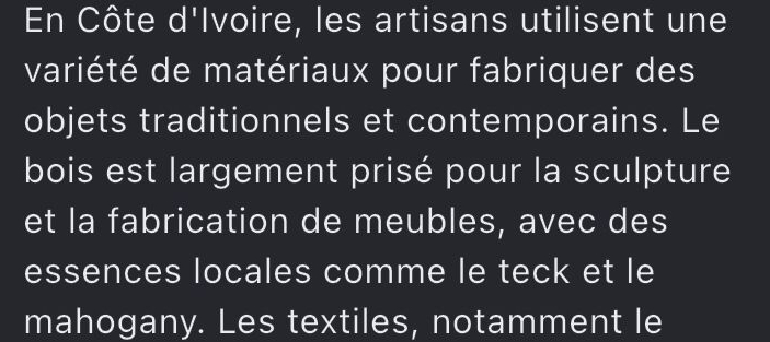 En Côte d'Ivoire, les artisans utilisent une 
variété de matériaux pour fabriquer des 
objets traditionnels et contemporains. Le 
bois est largement prisé pour la sculpture 
et la fabrication de meubles, avec des 
essences locales comme le teck et le 
mahogany. Les textiles, notamment le