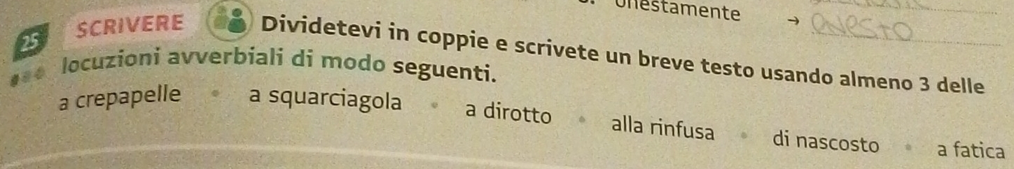 Unestamente_
25 SCRIVERE
Dividetevi in coppie e scrivete un breve testo usando almeno 3 delle
locuzioni avverbiali di modo seguenti.
a crepapelle a squarciagola a dirotto alla rinfusa di nascosto a fatica