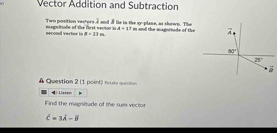 Vector Addition and Subtraction
Two position vectors vector A and vector B lie in the xy-plane, as shown. The
magnitude of the first vector is A=17m and the magnitude of the
second vector is B=23m.
Question 2 (1 point) Retake question
Listen
Find the magnitude of the sum vector
vector C=3vector A-vector B