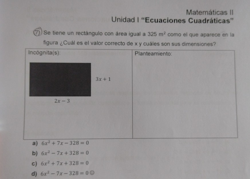 Matemáticas II
Unidad | “Ecuaciones Cuadráticas”
7) Se tiene un rectángulo con área igual a 325m^2 como el que aparece en la
figura ¿Cuál es el valor correcto de x y cuáles son sus dimensiones?
b) 6x^2-7x+328=0
c) 6x^2+7x+328=0
d) 6x^2-7x-328=0