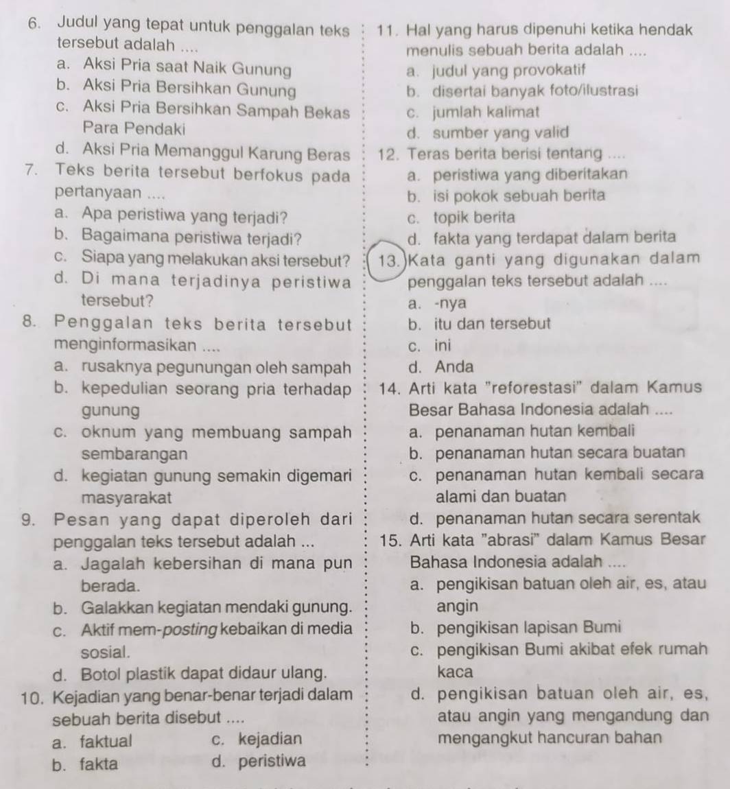 Judul yang tepat untuk penggalan teks 11. Hal yang harus dipenuhi ketika hendak
tersebut adalah .... menulis sebuah berita adalah ....
a. Aksi Pria saat Naik Gunung
a. judul yang provokatif
b. Aksi Pria Bersihkan Gunung b. disertai banyak foto/ilustrasi
c. Aksi Pria Bersihkan Sampah Bekas c. jumlah kalimat
Para Pendaki d. sumber yang valid
d. Aksi Pria Memanggul Karung Beras 12. Teras berita berisi tentang ....
7. Teks berita tersebut berfokus pada a. peristiwa yang diberitakan
pertanyaan .... b. isi pokok sebuah berita
a. Apa peristiwa yang terjadi? c. topik berita
b. Bagaimana peristiwa terjadi? d. fakta yang terdapat dalam berita
c. Siapa yang melakukan aksi tersebut? 13.)Kata ganti yang digunakan dalam
d. Di mana terjadinya peristiwa penggalan teks tersebut adalah ....
tersebut? a. -nya
8. Penggalan teks berita tersebut b. itu dan tersebut
menginformasikan .... c. ini
a. rusaknya pegunungan oleh sampah d. Anda
b. kepedulian seorang pria terhadap 14. Arti kata "reforestasi" dalam Kamus
gunung Besar Bahasa Indonesia adalah ....
c. oknum yang membuang sampah a. penanaman hutan kembali
sembarangan b. penanaman hutan secara buatan
d. kegiatan gunung semakin digemari c. penanaman hutan kembali secara
masyarakat alami dan buatan
9. Pesan yang dapat diperoleh dari d. penanaman hutan secara serentak
penggalan teks tersebut adalah ... 15. Arti kata 'abrasi' dalam Kamus Besar
a. Jagalah kebersihan di mana pun Bahasa Indonesia adalah ....
berada. a. pengikisan batuan oleh air, es, atau
b. Galakkan kegiatan mendaki gunung. angin
c. Aktif mem-posting kebaikan di media b. pengikisan lapisan Bumi
sosial. c. pengikisan Bumi akibat efek rumah
d. Botol plastik dapat didaur ulang. kaca
10. Kejadian yang benar-benar terjadi dalam d. pengikisan batuan oleh air, es,
sebuah berita disebut .... atau angin yang mengandung dan
a. faktual c. kejadian mengangkut hancuran bahan
b. fakta d. peristiwa