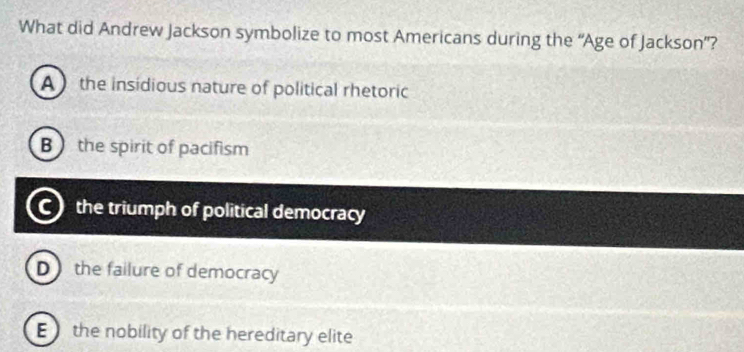 What did Andrew Jackson symbolize to most Americans during the “Age of Jackson”?
A the insidious nature of political rhetoric
Bthe spirit of pacifism
the triumph of political democracy
D the failure of democracy
E the nobility of the hereditary elite