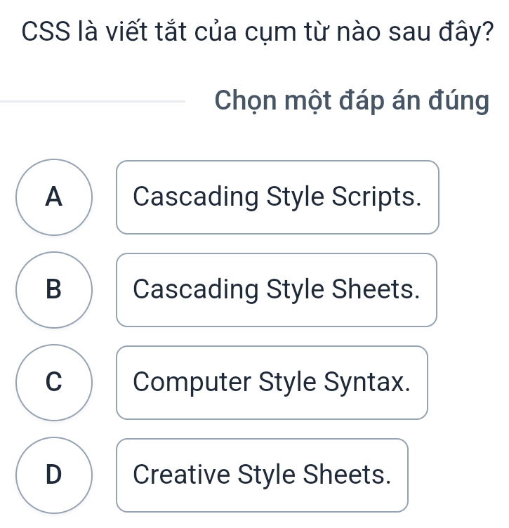 CSS là viết tắt của cụm từ nào sau đây?
Chọn một đáp án đúng
A Cascading Style Scripts.
B Cascading Style Sheets.
C Computer Style Syntax.
D Creative Style Sheets.