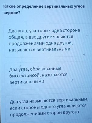 Какое определение вертикальных углов
верное?
Два угла, у которьх одна сторона
обшая, а две другие являются
продолжениями одна другой,
называются вертикальными
Два угла, образованные
биссектрисой, называются
вертикальными
Два угла называются вертикальным,
если стороны одного угла яΒляются
продолжеенеиямиα сΤΕорон другого