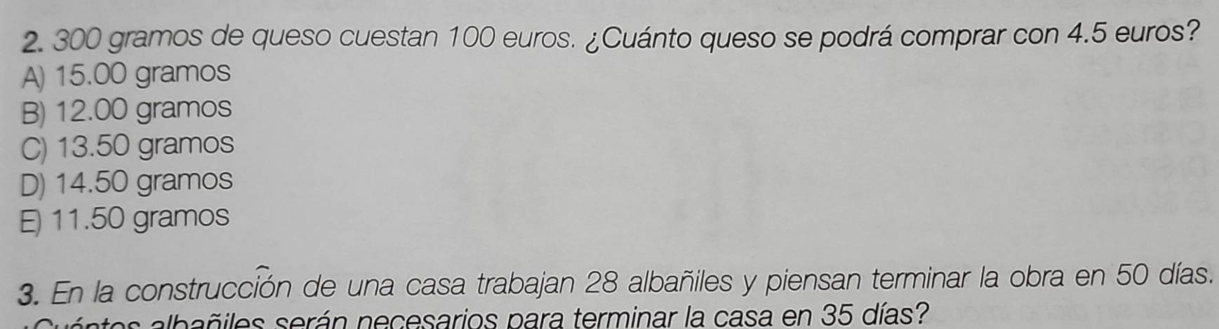 300 gramos de queso cuestan 100 euros. ¿Cuánto queso se podrá comprar con 4.5 euros?
A) 15.00 gramos
B) 12.00 gramos
C) 13.50 gramos
D) 14.50 gramos
E) 11.50 gramos
3. En la construcción de una casa trabajan 28 albañiles y piensan terminar la obra en 50 días.
albñ es serán necesarios para terminar la casa en 35 días?