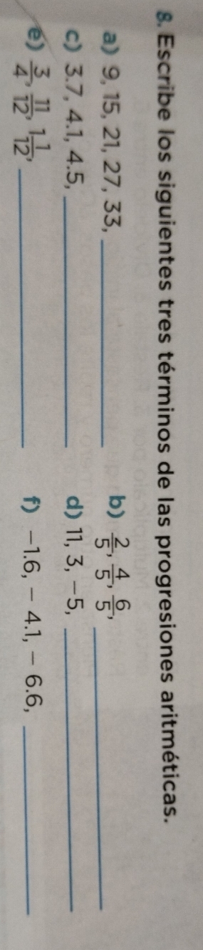 Escribe los siguientes tres términos de las progresiones aritméticas. 
a) 9, 15, 21, 27, 33,_ 
b)  2/5 ,  4/5 ,  6/5 , _ 
c) 3.7, 4.1, 4.5, _d) 11, 3, -5,_ 
e)  3/4 ,  11/12 , 1 1/12 , _f) -1.6, - 4.1, - 6.6,_