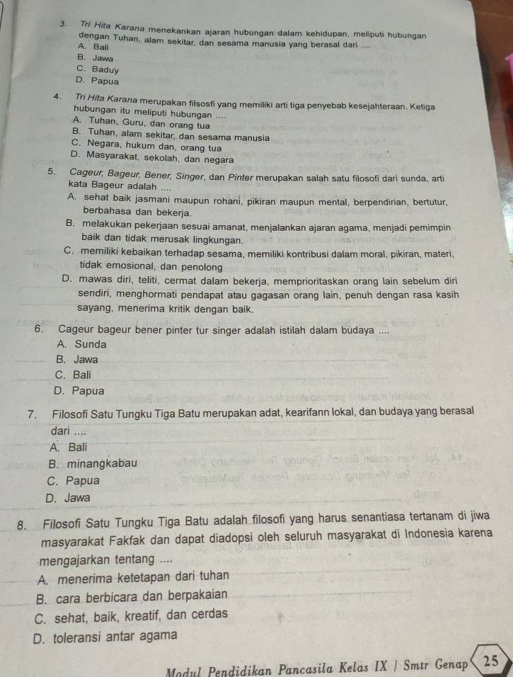 Tri Hita Karana menekankan ajaran hubungan dalam kehidupan, meliputi hubungan
dengan Tuhan, alam sekitar, dan sesama manusia yang berasal dari ....
A. Bali
B. Jawa
C. Baduy
D. Papua
4. Tri Hita Karana merupakan filsosfi yang memiliki arti tiga penyebab kesejahteraan. Ketiqa
hubungan itu meliputi hubungan ....
A. Tuhan, Guru, dan orang tua
B. Tuhan, alam sekitar, dan sesama manusia
C. Negara, hukum dan, orang tua
D. Masyarakat, sekolah, dan negara
5. Cageur, Bageur, Bener, Singer, dan Pinter merupakan salah satu filosofi dari sunda, arti
kata Bageur adalah ....
A. sehat baik jasmani maupun rohani, pikiran maupun mental, berpendirian, bertutur,
berbahasa dan bekerja.
B. melakukan pekerjaan sesuai amanat, menjalankan ajaran agama, menjadi pemimpin
baik dan tidak merusak lingkungan.
C. memiliki kebaikan terhadap sesama, memiliki kontribusi dalam moral, pikiran, materi,
tidak emosional, dan penolong
D. mawas diri, teliti, cermat dalam bekerja, memprioritaskan orang lain sebelum diri
sendiri, menghormati pendapat atau gagasan orang lain, penuh dengan rasa kasih
sayang, menerima kritik dengan baik.
6. Cageur bageur bener pinter tur singer adalah istilah dalam budaya ....
A. Sunda
B. Jawa
C. Bali
D. Papua
7. Filosofi Satu Tungku Tiga Batu merupakan adat, kearifann lokal, dan budaya yang berasal
dari ....
A. Bali
B. minangkabau
C. Papua
D.Jawa
8. Filosofi Satu Tungku Tiga Batu adalah filosofi yang harus senantiasa tertanam di jiwa
masyarakat Fakfak dan dapat diadopsi oleh seluruh masyarakat di Indonesia karena
mengajarkan tentang ....
A. menerima ketetapan dari tuhan
B. cara berbicara dan berpakaian
C. sehat, baik, kreatif, dan cerdas
D. toleransi antar agama
Modul Pendidikan Pancasila Kelas IX | Smtr Genap 25