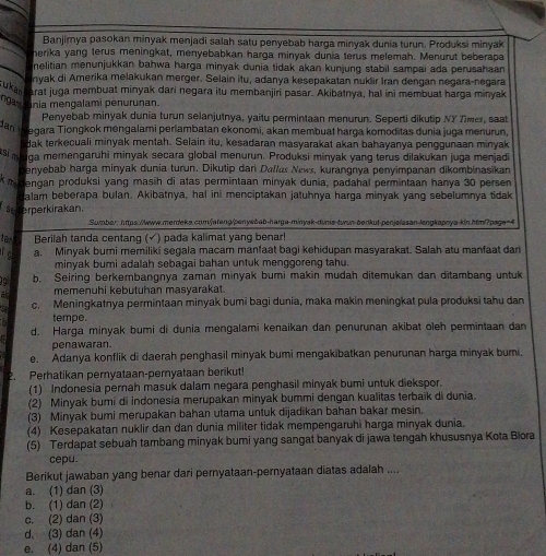 Banjirnya pasokan minyak menjadi salah satu penyebab harga minyak dunia turun. Produksi minyak
herika yang terus meningkat, menyebabkan harga minyak dunia terus melemah. Menurut beberapa
nelitian menunjukkan bahwa harga minyak dunia tidak akan kunjung stabil sampai ada perusahaan 
nyak di Amerika melakukan merger. Selain itu, adanya kesepakatan nuklir Iran dengan negara-negara
ukan arat juga membuat minyak dari negara itu membanjiri pasar. Akibatnya, hal ini membuat harga minyak
ngay Inia mengalami penurunan.
Penyebab minyak dunia turun selanjutnya, yaitu permintaan menurun. Seperti dikutip NY Tmer, saat
an m egara Tiongkok mengalami perlambatan ekonomi, akan membuat harga komoditas dunia juga menurun
dak terkecuali minyak mentah. Selain itu, kesadaran masyarakat akan bahayanya penggunaan minyak
*i n uga memengaruhi minyak secara global menurun. Produksi minyak yang terus dilakukan juga menjadi
enyebab harga minyak dunia turun. Dikutip dan Dallas News, kurangnya penyimpanan dikombinasikan
m dengan produksi yang masih di atas permintaan minyak dunia, padahal permintaan hanya 30 persen
alam beberapa bulan. Akibatnya, hal ini menciptakan jatuhnya harga minyak yang sebelumnya tidak
seterperkirakan.
Sumber: htps /www.merdeks.comfatang/penyebab-harga-minyak-dunis-turun-benkut-penjelasan-langkapnya-kin.html page 
tan Berilah tanda centanq (√) pada kalimat yang benar!
a. Minyak bumi memiliki segala macam manfaat bagi kehidupan masyarakat. Salah atu manfaat dar
minyak bumi adalah sebagai bahan untuk menggoreng tahu.
10 b. Seiring berkembangnya zaman minyak bumi makin mudah ditemukan dan ditambang untuk
a memenuhi kebutuhan masyarakat.
c. Meningkatnya permintaan minyak bumi bagi dunia, maka makin meningkat pula produksi tahu dan
tempe.
d. Harga minyak bumi di dunia mengalami kenaikan dan penurunan akibat oleh permintaan dan
penawaran.
e. Adanya konflik di daerah penghasil minyak bumi mengakibatkan penurunan harga minyak bumi.
Perhatikan pernyataan-peryataan berikut!
(1) Indonesia pernah masuk dalam negara penghasil minyak bumi untuk diekspor.
(2) Minyak bumi di indonesia merupakan minyak bummi dengan kualitas terbaïk di dunia.
(3) Minyak bumi merupakan bahan utama untuk dijadikan bahan bakar mesin.
(4) Kesepakatan nuklir dan dan dunia militer tidak mempengaruhi harga minyak dunia.
(5) Terdapat sebuah tambang minyak bumi yang sangat banyak di jawa tengah khususnya Kota Blora
cepu.
Berikut jawaban yang benar dari pernyataan-pernyataan diatas adalah ....
a. (1) dan (3)
b. (1) dan (2)
c. (2) dan (3)
d. (3) dan (4)
e. (4) dan (5)