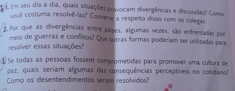 Em seu dia a dia, quais situações provocam divergências e discussões? Como 
você costuma resolvê-las? Converse a respeito disso com os colegas. 
2. Por que as divergências entre países, algumas vezes, são enfrentadas por 
meio de guerras e conflitos? Que outras formas poderiam ser utilizadas para 
resolver essas situações? 
3 Se todas as pessoas fossem comprometidas para promover uma cultura de 
paz, quais seriam algumas das consequências perceptíveis no cotidiano? 
Como os desentendimentos seriam resolvidos?