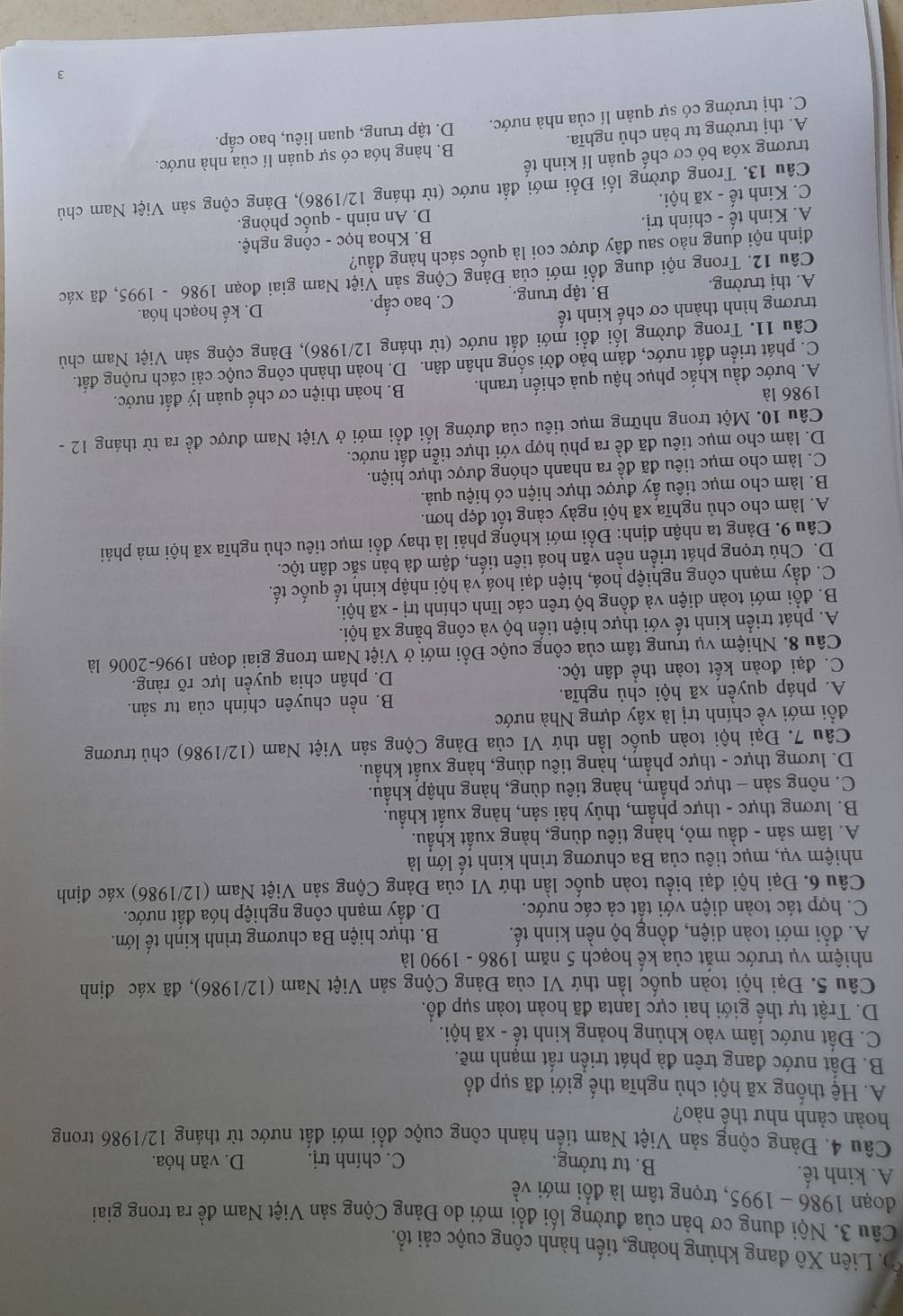 D. Liên Xô đang khủng hoảng, tiến hành công cuộc cải tổ.
Câu 3. Nội dung cơ bản của đường lối đổi mới do Đảng Cộng sản Việt Nam đề ra trong giai
đoạn 1986 - 1995, trọng tâm là đổi mới về
A. kinh tế. B. tư tưởng. D. văn hóa.
C. chính trị.
Câu 4. Đảng cộng sản Việt Nam tiển hành công cuộc đổi mới đất nước từ tháng 12/1986 trong
hoàn cảnh như thế nào?
A. Hệ thống xã hội chủ nghĩa thế giới đã sụp đổ
B. Đất nước đang trên đà phát triển rất mạnh mẽ.
C. Đất nước lâm vào khủng hoảng kinh tế - xã hội.
D. Trật tự thế giới hai cực Ianta đã hoàn toàn sụp đổ.
Câu 5. Đại hội toàn quốc lần thứ VI của Đảng Cộng sản Việt Nam (12/1986), đã xác định
nhiệm vụ trước mắt của kế hoạch 5 năm 1986 - 1990 là
A. đổi mới toàn diện, đồng bộ nền kinh tế. B. thực hiện Ba chương trình kinh tế lớn.
C. hợp tác toàn diện với tất cả các nước. D. đẩy mạnh công nghiệp hóa đất nước.
Câu 6. Đại hội đại biểu toàn quốc lần thứ VI của Đảng Cộng sản Việt Nam (12/1986) xác định
nhiệm vụ, mục tiêu của Ba chương trình kinh tế lớn là
A. lâm sản - dầu mỏ, hàng tiêu dùng, hàng xuất khẩu.
B. lương thực - thực phẩm, thủy hải sản, hàng xuất khẩu.
C. nông sản - thực phẩm, hàng tiêu dùng, hàng nhập khẩu.
D. lương thực - thực phẩm, hàng tiêu dùng, hàng xuất khẩu.
Câu 7. Đại hội toàn quốc lần thứ VI của Đảng Cộng sản Việt Nam (12/1986) chủ trương
đổi mới về chính trị là xây dựng Nhà nước
A. pháp quyền xã hội chủ nghĩa. B. nền chuyên chính của tư sản.
C. đại đoàn kết toàn thể dân tộc. D. phân chỉa quyền lực rõ ràng.
Câu 8. Nhiệm vụ trung tâm của công cuộc Đổi mới ở Việt Nam trong giai đoạn 1996-2006 là
A. phát triển kinh tế với thực hiện tiến bộ và công bằng xã hội.
B. đổi mới toàn diện và đồng bộ trên các lĩnh chính trị - xã hội.
C. đẩy mạnh công nghiệp hoá, hiện đại hoá và hội nhập kinh tế quốc tế.
D. Chú trọng phát triển nền văn hoá tiên tiến, đậm đà bản sắc dân tộc.
Câu 9. Đảng ta nhận định: Đổi mới không phải là thay đổi mục tiêu chủ nghĩa xã hội mà phải
A. làm cho chủ nghĩa xã hội ngày càng tốt đẹp hơn.
B. làm cho mục tiêu ấy được thực hiện có hiệu quả.
C. làm cho mục tiêu đã đề ra nhanh chóng được thực hiện.
D. làm cho mục tiêu đã đề ra phù hợp với thực tiễn đất nước.
Câu 10. Một trong những mục tiêu của đường lối đổi mới ở Việt Nam được đề ra từ tháng 12 -
1986 là
A. bước đầu khắc phục hậu quả chiến tranh. B. hoàn thiện cơ chế quản lý đất nước.
C. phát triển đất nước, đảm bảo đời sống nhân dân. D. hoàn thành công cuộc cải cách ruộng đất.
Câu 11. Trong đường lối đổi mới đất nước (từ tháng 12/1986) ,  Đảng cộng sản Việt Nam chủ
trương hình thành cơ chế kinh tế D. kế hoạch hóa.
A. thị trường. B. tập trung. C. bao cấp.
Câu 12. Trong nội dung đổi mới của Đảng Cộng sản Việt Nam giai đoạn 19 86-1995 5, đã xác
định nội dung nào sau đây được coi là quốc sách hàng đầu?
A. Kinh tế - chính trị.  B. Khoa học - công nghệ.
C. Kinh tế - xã hội. D. An ninh - quốc phòng.
Câu 13. Trong đường lối Đổi mới đất nước (từ tháng 12/1986), Đảng cộng sản Việt Nam chủ
trương xóa bỏ cơ chế quản lí kinh tế
A. thị trường tư bản chủ nghĩa. B. hàng hóa có sự quản lí của nhà nước.
C. thị trường có sự quản lí của nhà nước. D. tập trung, quan liêu, bao cấp.
3