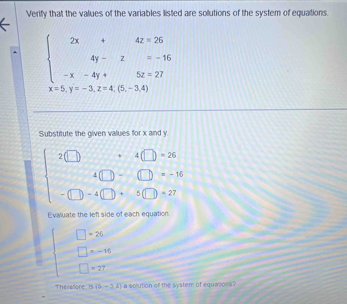 Verify that the values of the variables listed are solutions of the system of equations.
beginarrayl 2x+4z=26 4y-z=-16 -x-4y+5z=27endarray.
x=5,y=-3,z=4;(5,-3,4)
Substitute the given values for x and y.
beginarrayl 2(□ )+4(□ )=26 4(□ )=(□ )+-96 -□ )+4(□ )=27endarray.
Evaluate the left side of each equation.
beginarrayl □ =25 □ =-6; □ =27endarray.
Therefore is(5,-3,4) a solution of the system of equations?