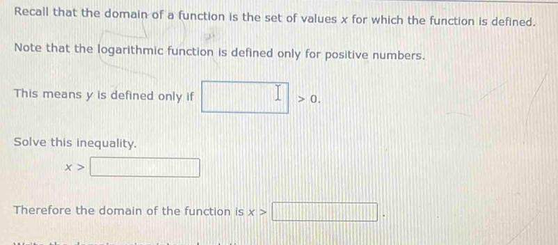 Recall that the domain of a function is the set of values x for which the function is defined. 
Note that the logarithmic function is defined only for positive numbers. 
This means y is defined only if 0
Solve this inequality.
x>
Therefore the domain of the function is x>□.