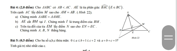 (2,0 điểm) Cho △ ABC có AB . AE là tia phân giác widehat BAC(E∈ BC). 
Trên cạnh AC lấy điểm M sao cho AM=AB. ( Hình 22). 
a) Chứng minh △ ABE=△ AME. 
b) AE cắt BM tại / . Chứng minh / là trung điểm của BM. 
c) Trên tia đối của tia EM lấy điểm N sao cho EN=EC. 
Chứng minh A, B, N thắng hàng. 
Bài 5: (0,5 điểm) Cho ba số a, b, c thỏa mãn: 0≤ a≤ b+1≤ c+2 và a+b+c=1·
Tính giá trị nhỏ nhất của c.