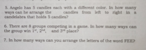 Angelo has 5 candles each with a different color. In how many 
ways can he arrange the candles from left to right in a 
candelabra that holds 5 candles? 
6. There are 8 groups competing in a game. In how many ways can 
the group win 1^(st), 2^(nd) , and 3^(rd) place? 
7. In how many ways can you arrange the letters of the word FEE?