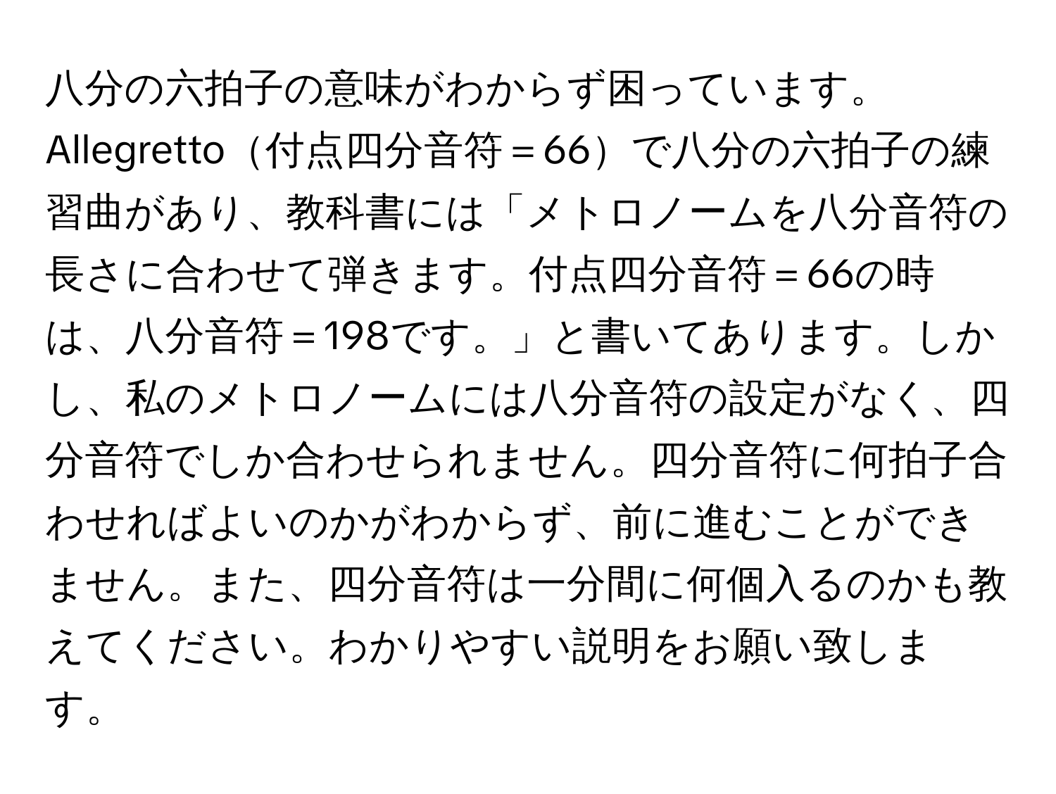 八分の六拍子の意味がわからず困っています。Allegretto付点四分音符＝66で八分の六拍子の練習曲があり、教科書には「メトロノームを八分音符の長さに合わせて弾きます。付点四分音符＝66の時は、八分音符＝198です。」と書いてあります。しかし、私のメトロノームには八分音符の設定がなく、四分音符でしか合わせられません。四分音符に何拍子合わせればよいのかがわからず、前に進むことができません。また、四分音符は一分間に何個入るのかも教えてください。わかりやすい説明をお願い致します。