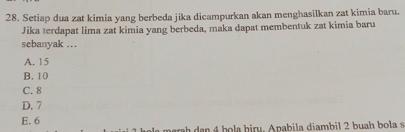 Setiap dua zat kimia yang berbeda jika dicampurkan akan menghasilkan zat kimia baru.
Jika terdapat lima zat kimia yang berbeda, maka dapat membentuk zat kimia baru
sebanyak ..
A. 15
B. 10
C. 8
D. 7
E. 6
marah dan 4 hola þiru. Apabila diambil 2 buah bola s