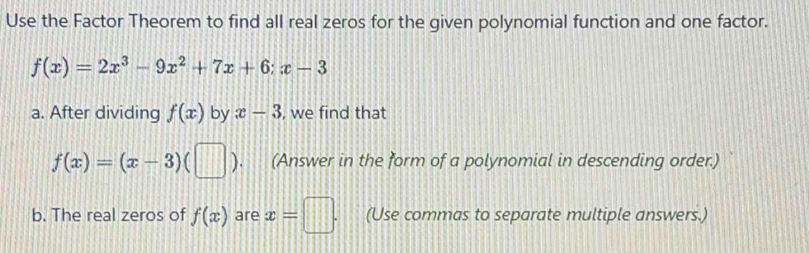 Use the Factor Theorem to find all real zeros for the given polynomial function and one factor.
f(x)=2x^3-9x^2+7x+6; x-3
a. After dividing f(x) by x-3 , we find that
f(x)=(x-3)(□ ) (Answer in the form of a polynomial in descending order.) 
b. The real zeros of f(x) are x=□. (Use commas to separate multiple answers.)