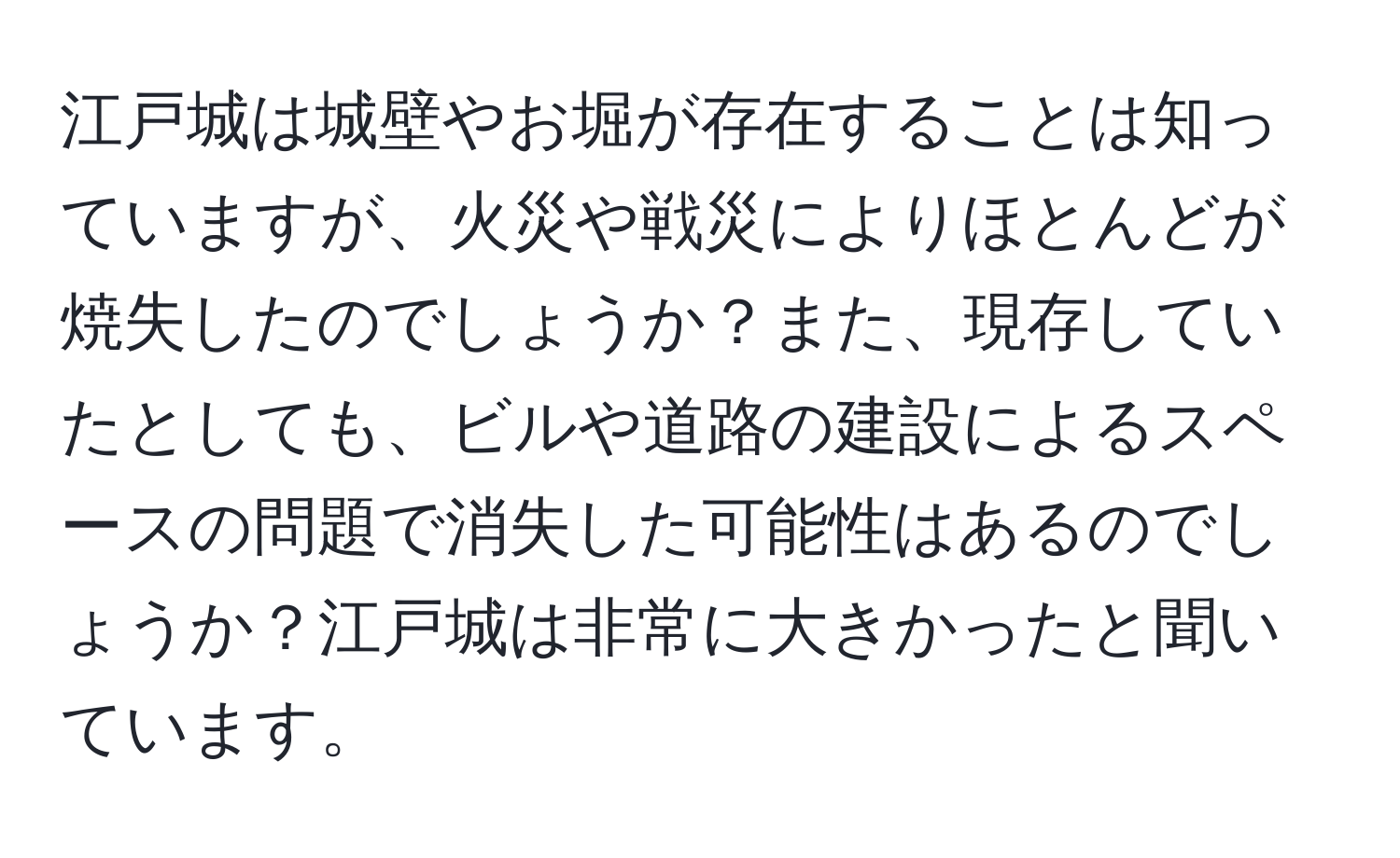 江戸城は城壁やお堀が存在することは知っていますが、火災や戦災によりほとんどが焼失したのでしょうか？また、現存していたとしても、ビルや道路の建設によるスペースの問題で消失した可能性はあるのでしょうか？江戸城は非常に大きかったと聞いています。