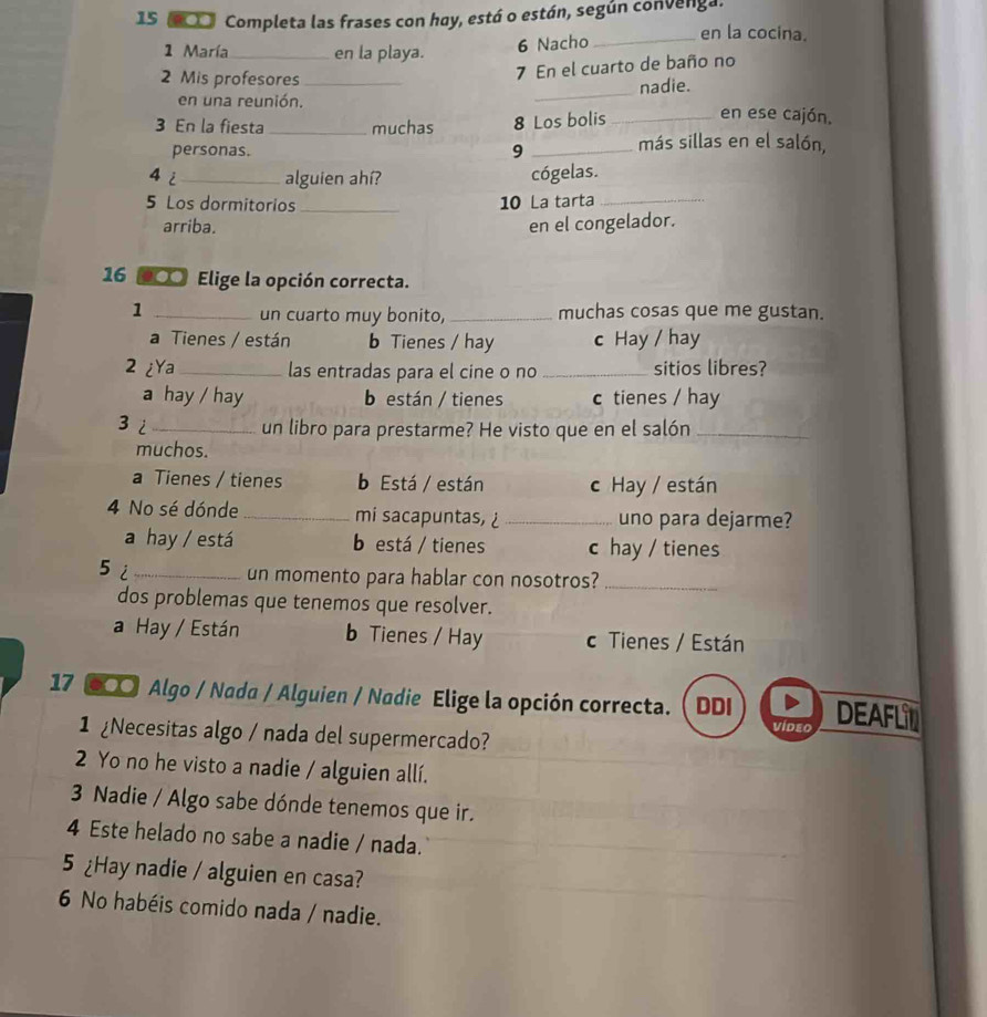 15 (▲□□ Completa las frases con hay, está o están, según convenga. en la cocina.
1 María_ en la playa.
6 Nacho
2 Mis profesores_
7 En el cuarto de baño no
en una reunión. _nadie.
3 En la fiesta _muchas 8 Los bolis _en ese cajón,
personas. 9 _más sillas en el salón,
4 i_ alguien ahí? cógelas.
5 Los dormitorios _10 La tarta_
arriba. en el congelador.
16 00 Elige la opción correcta.
1 __muchas cosas que me gustan.
un cuarto muy bonito,
a Tienes / están b Tienes / hay c Hay / hay
2 ¿Ya_ las entradas para el cine o no _sitios libres?
a hay / hay b están / tienes c tienes / hay
3i _un libro para prestarme? He visto que en el salón_
muchos.
a Tienes / tienes b Está / están c Hay / están
4 No sé dónde_ mi sacapuntas, _uno para dejarme?
a hay / está b está / tienes c hay / tienes
5i_
un momento para hablar con nosotros?_
dos problemas que tenemos que resolver.
a Hay / Están b Tienes / Hay c Tienes / Están
17 〇 Algo / Nada / Alguien / Nadie Elige la opción correcta. ( DDI DEAFLI
1 Necesitas algo / nada del supermercado?
video
2 Yo no he visto a nadie / alguien allí.
3 Nadie / Algo sabe dónde tenemos que ir.
4 Este helado no sabe a nadie / nada.
5 ¿Hay nadie / alguien en casa?
6 No habéis comido nada / nadie.