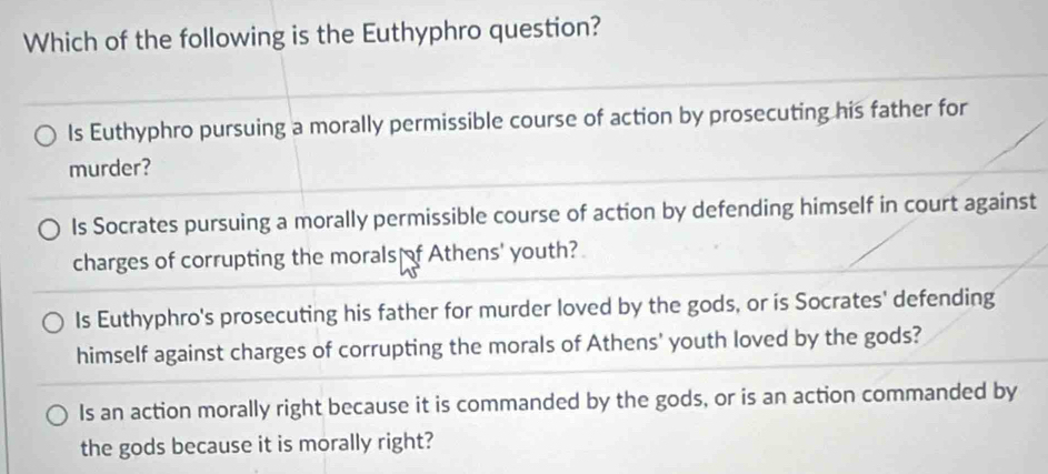 Which of the following is the Euthyphro question?
Is Euthyphro pursuing a morally permissible course of action by prosecuting his father for
murder?
Is Socrates pursuing a morally permissible course of action by defending himself in court against
charges of corrupting the morals f Athens' youth?
Is Euthyphro's prosecuting his father for murder loved by the gods, or is Socrates' defending
himself against charges of corrupting the morals of Athens' youth loved by the gods?
Is an action morally right because it is commanded by the gods, or is an action commanded by
the gods because it is morally right?