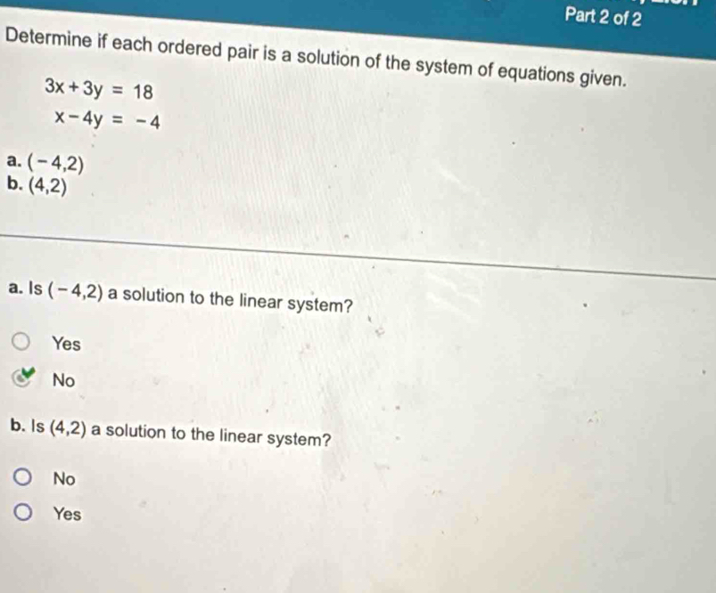 Determine if each ordered pair is a solution of the system of equations given.
3x+3y=18
x-4y=-4
a. (-4,2)
b. (4,2)
a. Is (-4,2) a solution to the linear system?
Yes
No
b. Is (4,2) a solution to the linear system?
No
Yes